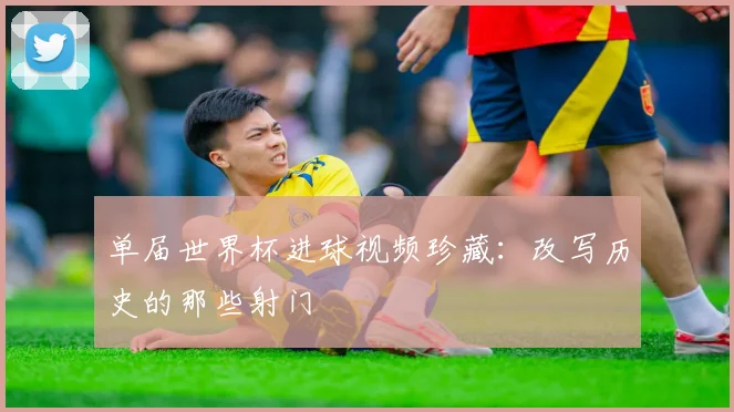 单届世界杯进球视频珍藏:改写历史的那些射门