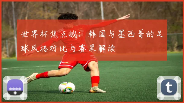 世界杯焦点战:韩国与墨西哥的足球风格对比与赛果解读