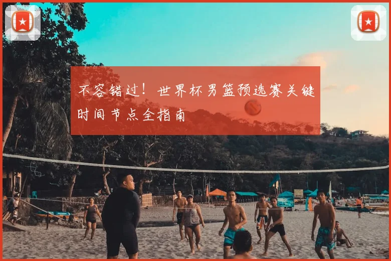 不容错过！世界杯男篮预选赛关键时间节点全指南