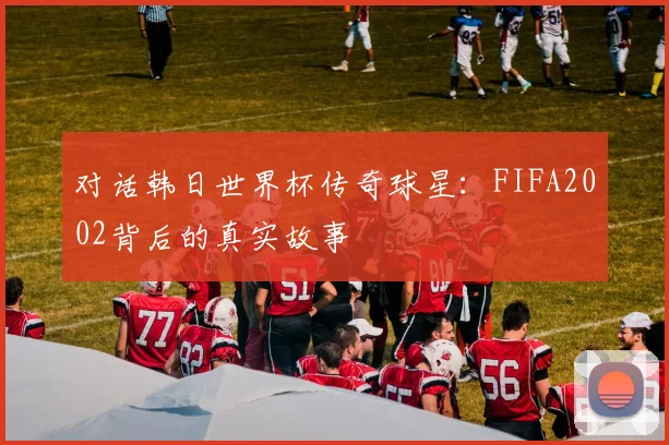 对话韩日世界杯传奇球星:FIFA2002背后的真实故事