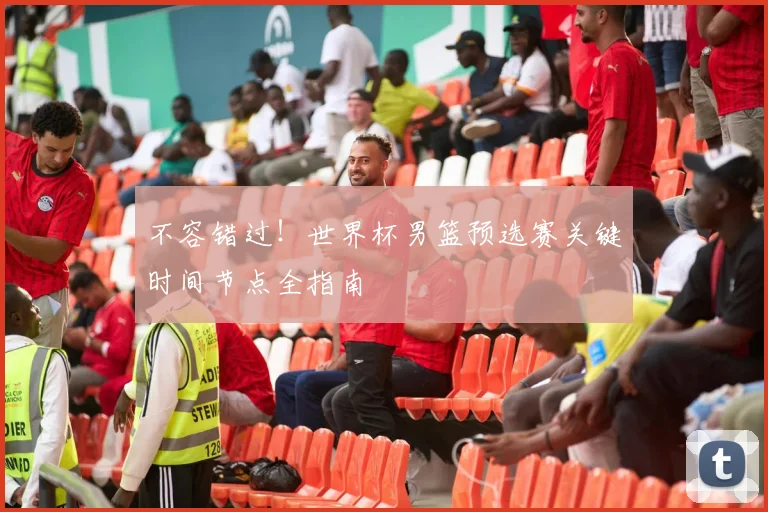 不容错过!世界杯男篮预选赛关键时间节点全指南