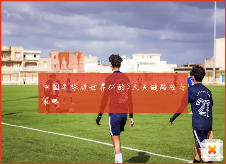中国足球进世界杯的5大关键路径与策略