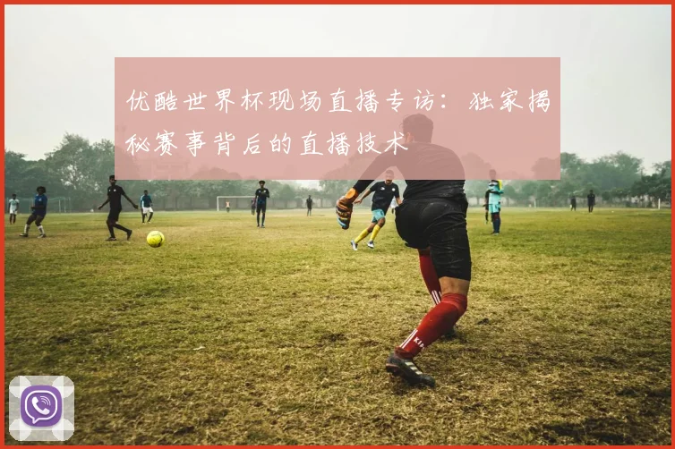优酷世界杯现场直播专访：独家揭秘赛事背后的直播技术