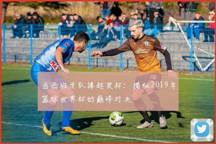 当西班牙队捧起奖杯：揭秘2019年篮球世界杯的巅峰对决