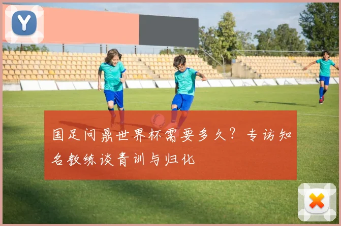 国足问鼎世界杯需要多久？专访知名教练谈青训与归化