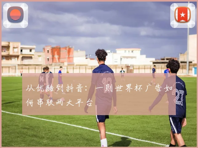 从优酷到抖音：一则世界杯广告如何串联两大平台